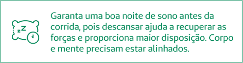 Garanta uma boa noite de sono antes da corrida, pois descansar ajuda a recuperar as forças e proporciona maior disposição. Corpo e mente precisam estar alinhados!